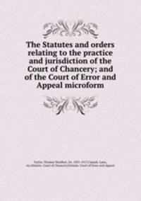 The Statutes and orders relating to the practice and jurisdiction of the Court of Chancery; and of the Court of Error and Appeal microform