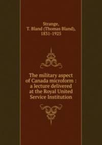 The military aspect of Canada microform : a lecture delivered at the Royal United Service Institution