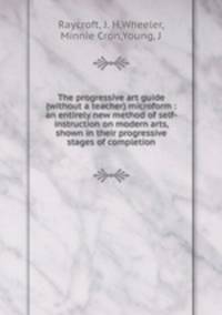 The progressive art guide (without a teacher) microform : an entirely new method of self-instruction on modern arts, shown in their progressive stages of completion