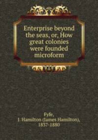 Enterprise beyond the seas, or, How great colonies were founded microform