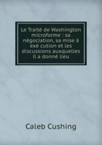 Le Traite de Washington microforme : sa negociation, sa mise a exe cution et les discussions auxquelles il a donne lieu