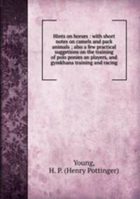 Hints on horses : with short notes on camels and pack animals ; also a few practical suggetions on the training of polo ponies an players, and gymkhana training and racing