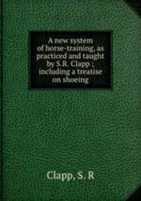 A new system of horse-training, as practiced and taught by S.R. Clapp ; including a treatise on shoeing