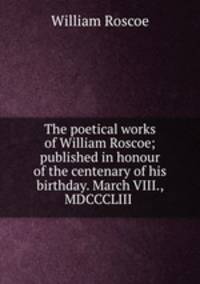 The poetical works of William Roscoe; published in honour of the centenary of his birthday. March VIII., MDCCCLIII