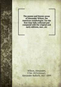 The poems and literary prose of Alexander Wilson, the American ornithologist. For the first time fully collected and compared with the original and early editions, mss., etc