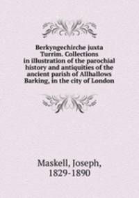 Berkyngechirche juxta Turrim. Collections in illustration of the parochial history and antiquities of the ancient parish of Allhallows Barking, in the city of London