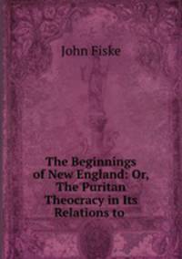 The Beginnings of New England: Or, The Puritan Theocracy in Its Relations to .