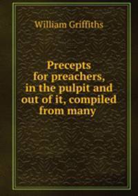 Precepts for preachers, in the pulpit and out of it, compiled from many .