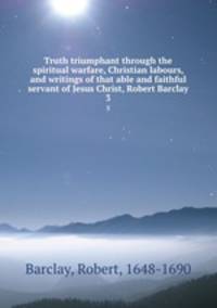 Truth triumphant through the spiritual warfare, Christian labours, and writings of that able and faithful servant of Jesus Christ, Robert Barclay. 3