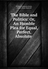The Bible and Politics: Or, An Humble Plea for Equal, Perfect, Absolute .