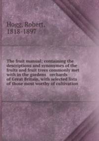 The fruit manual; containing the descriptions and synonymes of the fruits and fruit trees commonly met with in the gardens & orchards of Great Britain, with selected lists of those most worthy of cultivation