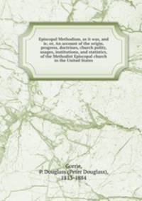 Episcopal Methodism, as it was, and is; or, An account of the origin, progress, doctrines, church polity, usages, institutions, and statistics, of the Methodist Episcopal church in the United States