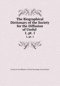 The Biographical Dictionary of the Society for the Diffusion of Useful .. 1, pt. 1