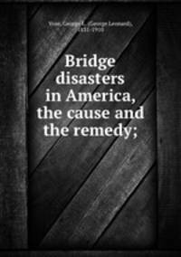 Bridge disasters in America, the cause and the remedy;