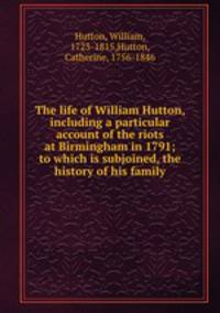 The life of William Hutton, including a particular account of the riots at Birmingham in 1791; to which is subjoined, the history of his family
