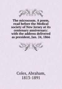 The microcosm. A poem, read before the Medical society of New Jersey at its centenary anniversary: with the address delivered as president, Jan. 24, 1866