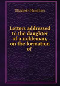 Letters addressed to the daughter of a nobleman, on the formation of .