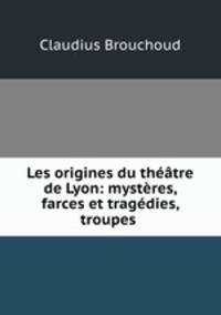 Les origines du theatre de Lyon: mysteres, farces et tragedies, troupes .
