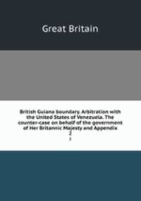 British Guiana boundary. Arbitration with the United States of Venezuela. The counter-case on behalf of the government of Her Britannic Majesty and Appendix. 2