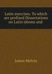 Latin exercises. To which are prefixed Dissertations on Latin idioms and .