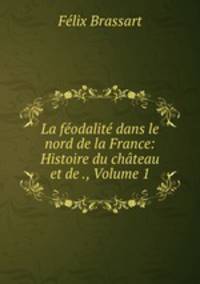 La feodalite dans le nord de la France: Histoire du chateau et de ., Volume 1