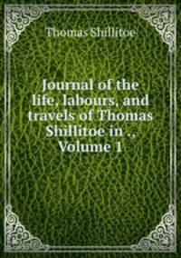Journal of the life, labours, and travels of Thomas Shillitoe in ., Volume 1
