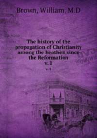 The history of the propagation of Christianity among the heathen since the Reformation. v. 1