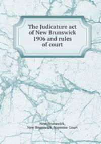 The Judicature act of New Brunswick 1906 and rules of court