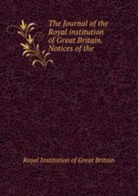 The Journal of the Royal institution of Great Britain. Notices of the .
