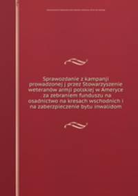 Sprawozdanie z kampanji prowadzonej j przez Stowarzyszenie weteranow armji polskiej w Ameryce . za zebraniem funduszu na osadnictwo na kresach wschodnich i na zaberzpieczenie bytu inwalidom