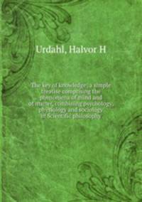 The key of knowledge; a simple treatise comprising the phenomena of mind and of matter, combining psychology, physiology and sociology in Scientific philosophy