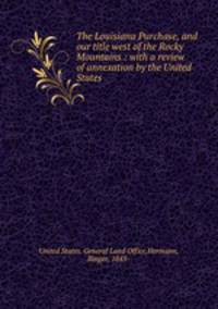 The Louisiana Purchase, and our title west of the Rocky Mountains : with a review of annexation by the United States