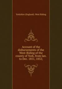 Account of the disbursements of the West-Riding of the county of York, from Jan. to Dec. 1851, 1852;
