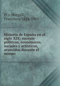 Historia de Espana en el siglo XIX; sucesos politicos, economicos, sociales y artisticos, acaecidos durante el mismo