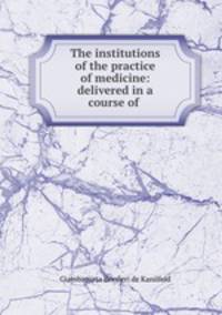The institutions of the practice of medicine: delivered in a course of .