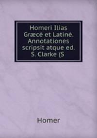 Homeri Ilias Gr?ce et Latine. Annotationes scripsit atque ed. S. Clarke (S .