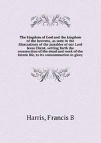 The kingdom of God and the kingdom of the heavens, as seen in the illustrations of the parables of our Lord Jesus Christ, setting forth the resurrection of the dead and work of the future life, to its consummation in glory