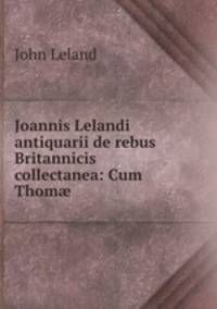 Joannis Lelandi antiquarii de rebus Britannicis collectanea: Cum Thom? .