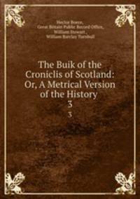 The Buik of the Croniclis of Scotland: Or, A Metrical Version of the History .. 3