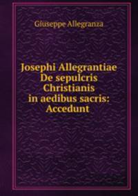 Josephi Allegrantiae De sepulcris Christianis in aedibus sacris: Accedunt .