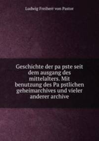 Geschichte der pa?pste seit dem ausgang des mittelalters. Mit benutzung des Pa?pstlichen geheimarchives und vieler anderer archive