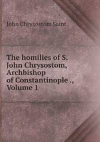 The homilies of S. John Chrysostom, Archbishop of Constantinople ., Volume 1
