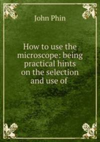 How to use the microscope: being practical hints on the selection and use of .