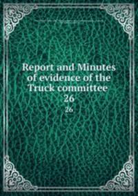 Report and Minutes of evidence of the Truck committee . 26