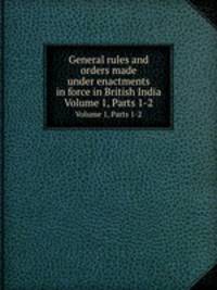 General rules and orders made under enactments in force in British India. Volume 1, Parts 1-2