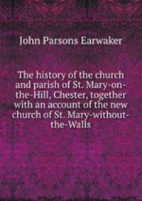 The history of the church and parish of St. Mary-on-the-Hill, Chester, together with an account of the new church of St. Mary-without-the-Walls