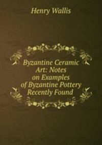 Byzantine Ceramic Art: Notes on Examples of Byzantine Pottery Recently Found .