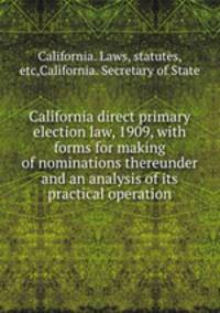 California direct primary election law, 1909, with forms for making of nominations thereunder and an analysis of its practical operation