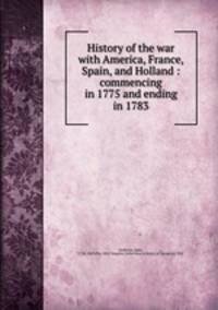 History of the war with America, France, Spain, and Holland : commencing in 1775 and ending in 1783