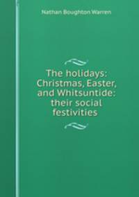 The holidays: Christmas, Easter, and Whitsuntide: their social festivities .